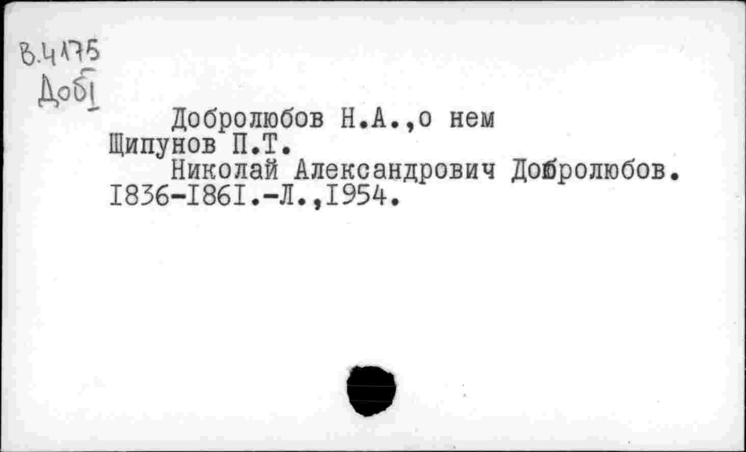 ﻿ь.чпб
Д,об|
Добролюбов Н.А.,о нем Щипунов П.Т.
Николай Александрович Добролюбов.
1836-1861.-Л.,1954.